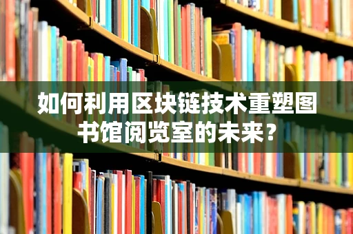 如何利用区块链技术重塑图书馆阅览室的未来？