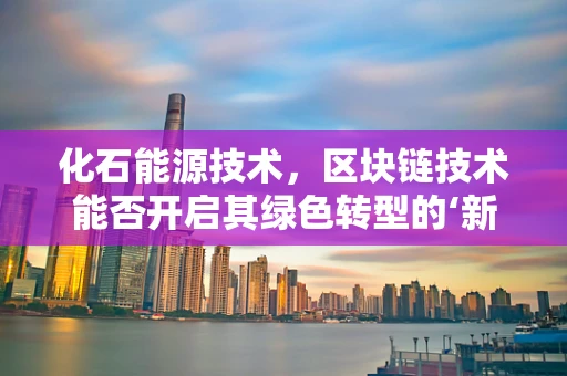 化石能源技术，区块链技术能否开启其绿色转型的‘新纪元’？