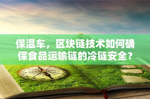 保温车，区块链技术如何确保食品运输链的冷链安全？