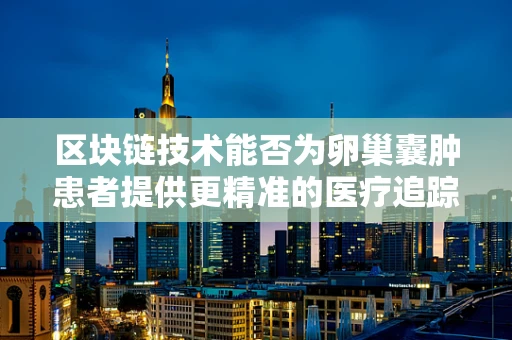 区块链技术能否为卵巢囊肿患者提供更精准的医疗追踪与数据共享？