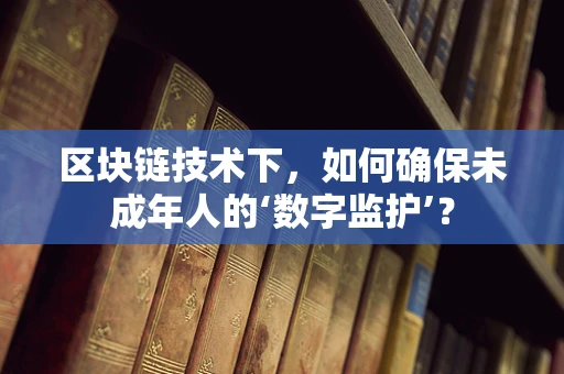 区块链技术下，如何确保未成年人的‘数字监护’？