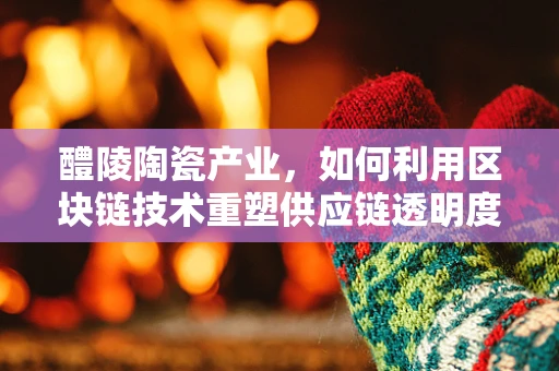 醴陵陶瓷产业，如何利用区块链技术重塑供应链透明度？