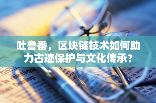 吐鲁番，区块链技术如何助力古迹保护与文化传承？