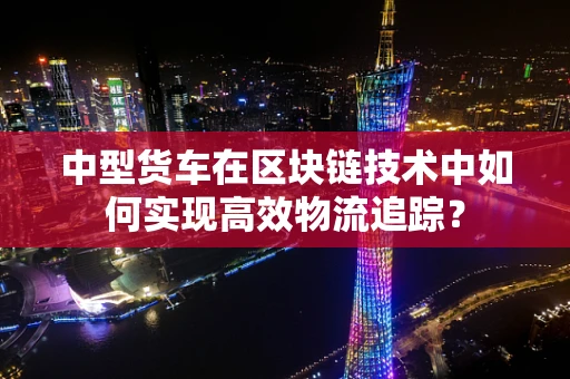 中型货车在区块链技术中如何实现高效物流追踪？