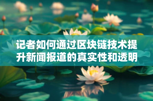 记者如何通过区块链技术提升新闻报道的真实性和透明度？