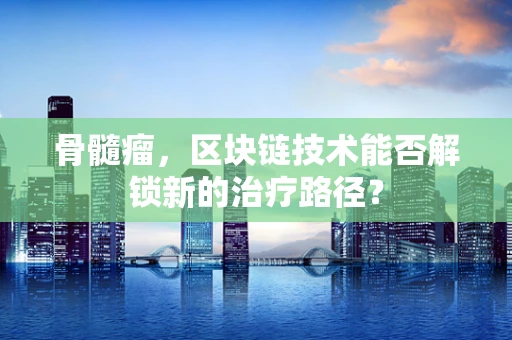 骨髓瘤，区块链技术能否解锁新的治疗路径？