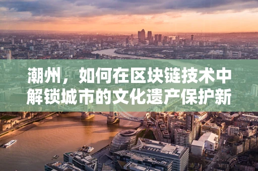 潮州，如何在区块链技术中解锁城市的文化遗产保护新篇章？
