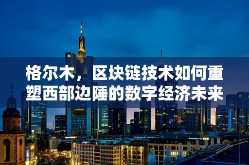 格尔木，区块链技术如何重塑西部边陲的数字经济未来？