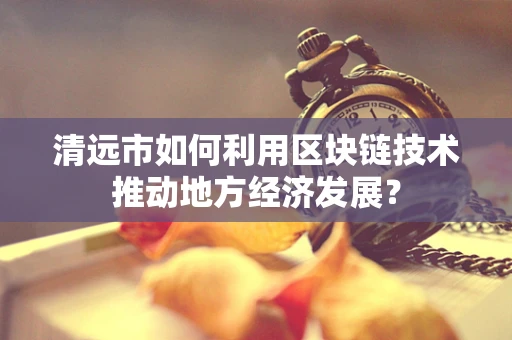 清远市如何利用区块链技术推动地方经济发展？
