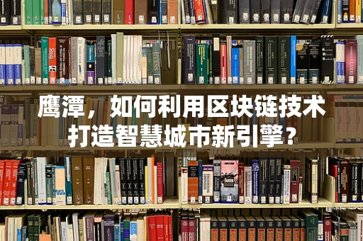 鹰潭，如何利用区块链技术打造智慧城市新引擎？