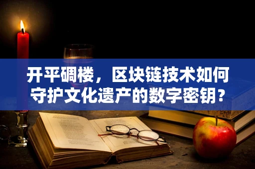 开平碉楼，区块链技术如何守护文化遗产的数字密钥？