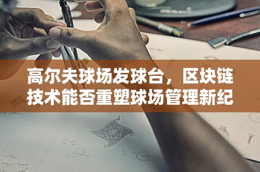 高尔夫球场发球台，区块链技术能否重塑球场管理新纪元？
