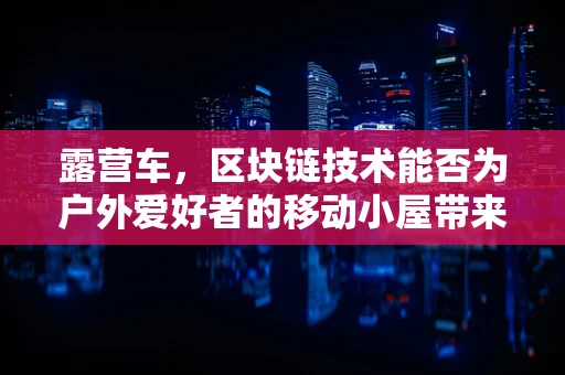 露营车，区块链技术能否为户外爱好者的移动小屋带来安全新维度？