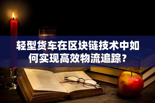 轻型货车在区块链技术中如何实现高效物流追踪？