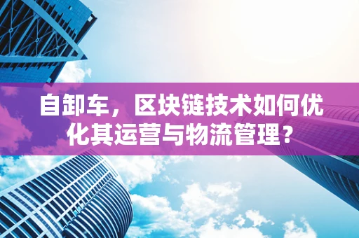 自卸车，区块链技术如何优化其运营与物流管理？
