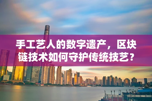 手工艺人的数字遗产，区块链技术如何守护传统技艺？