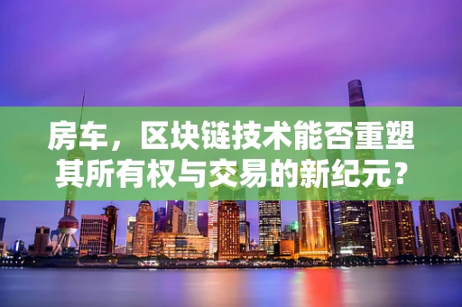 房车，区块链技术能否重塑其所有权与交易的新纪元？