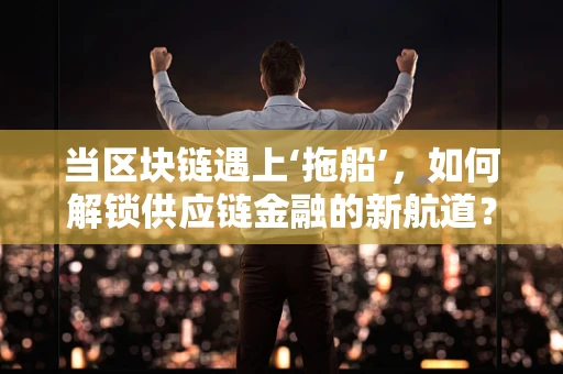 当区块链遇上‘拖船’，如何解锁供应链金融的新航道？