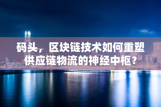 码头，区块链技术如何重塑供应链物流的神经中枢？
