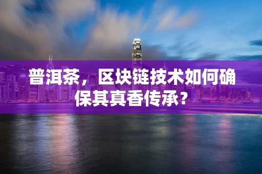 普洱茶，区块链技术如何确保其真香传承？