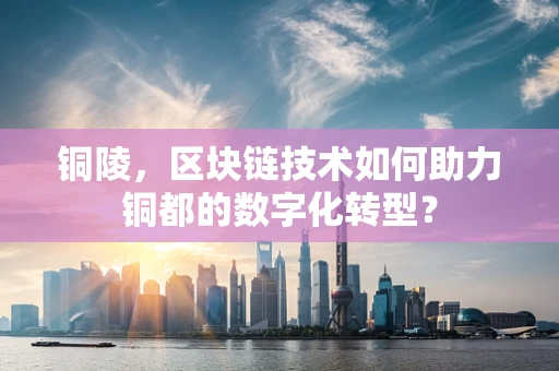 铜陵，区块链技术如何助力铜都的数字化转型？