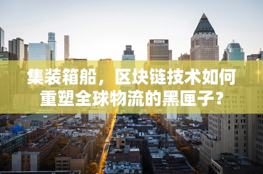 集装箱船，区块链技术如何重塑全球物流的黑匣子？