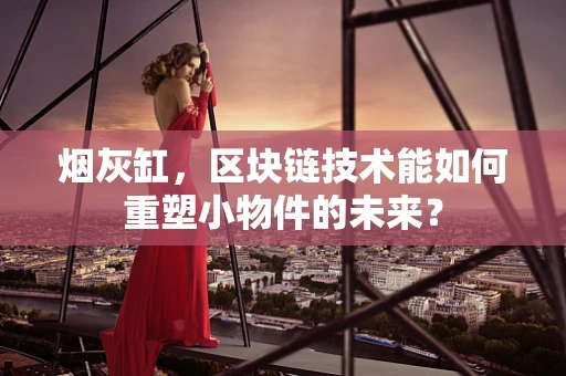 烟灰缸，区块链技术能如何重塑小物件的未来？