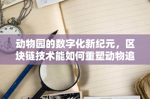 动物园的数字化新纪元，区块链技术能如何重塑动物追踪与管理？