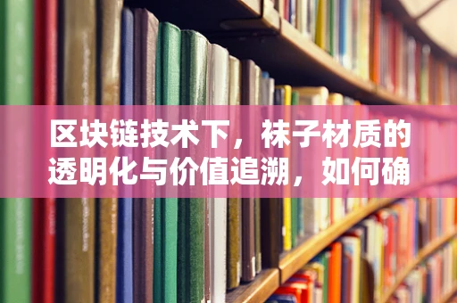 区块链技术下，袜子材质的透明化与价值追溯，如何确保我穿的是纯棉？