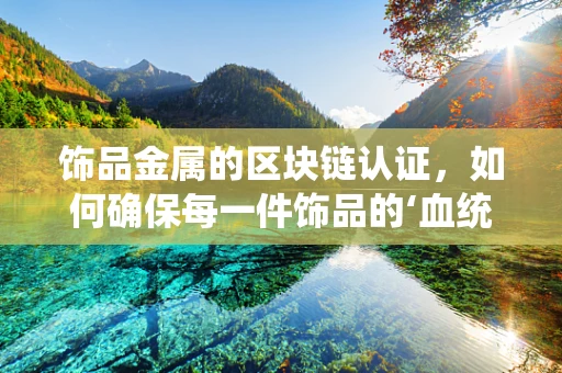 饰品金属的区块链认证，如何确保每一件饰品的‘血统’纯正？