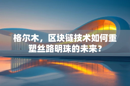格尔木，区块链技术如何重塑丝路明珠的未来？