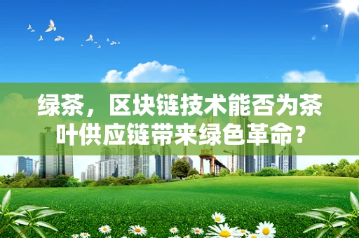绿茶，区块链技术能否为茶叶供应链带来绿色革命？