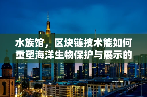 水族馆，区块链技术能如何重塑海洋生物保护与展示的未来？