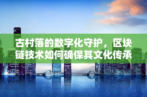 古村落的数字化守护，区块链技术如何确保其文化传承的真与实？