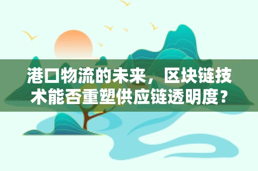港口物流的未来，区块链技术能否重塑供应链透明度？