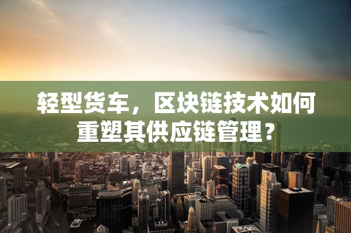 轻型货车，区块链技术如何重塑其供应链管理？