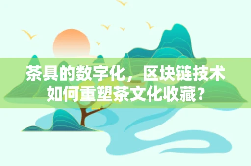 茶具的数字化，区块链技术如何重塑茶文化收藏？