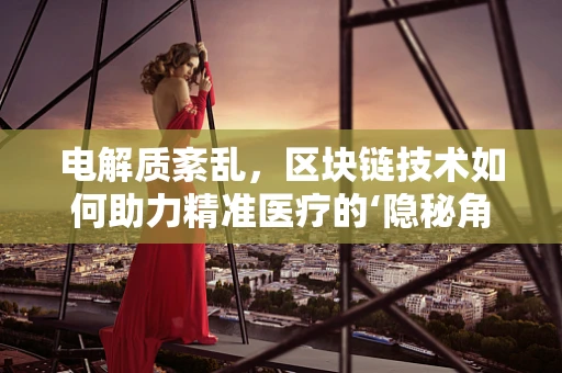 电解质紊乱，区块链技术如何助力精准医疗的‘隐秘角落’？
