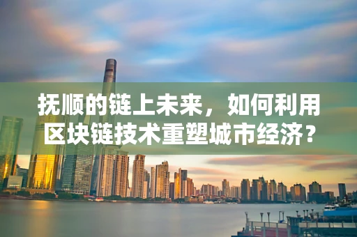 抚顺的链上未来，如何利用区块链技术重塑城市经济？