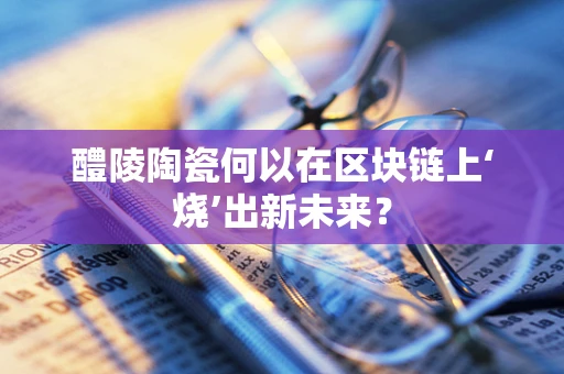 醴陵陶瓷何以在区块链上‘烧’出新未来？