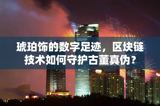 琥珀饰的数字足迹，区块链技术如何守护古董真伪？
