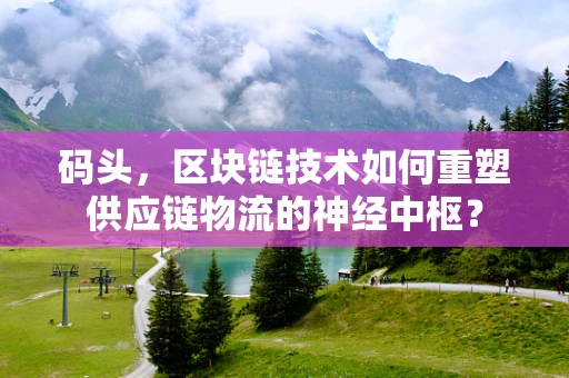 码头，区块链技术如何重塑供应链物流的神经中枢？