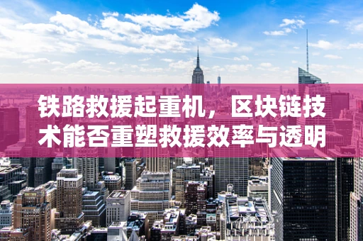 铁路救援起重机，区块链技术能否重塑救援效率与透明度？