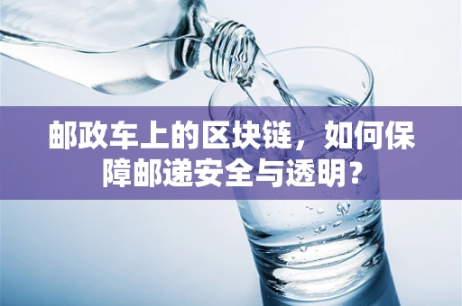 邮政车上的区块链，如何保障邮递安全与透明？