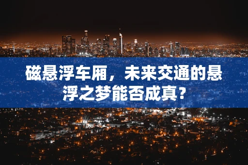 磁悬浮车厢，未来交通的悬浮之梦能否成真？