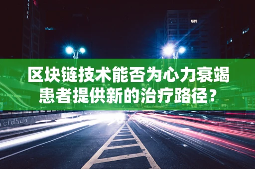 区块链技术能否为心力衰竭患者提供新的治疗路径？