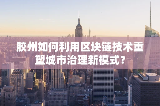 胶州如何利用区块链技术重塑城市治理新模式？
