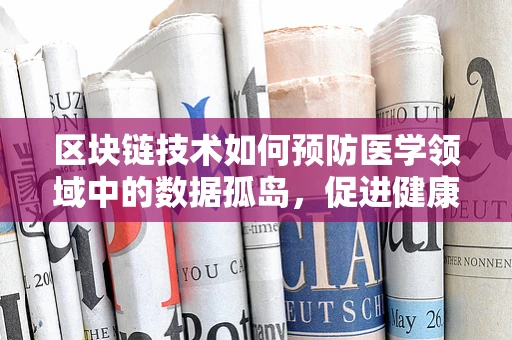 区块链技术如何预防医学领域中的数据孤岛，促进健康信息共享？