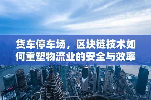 货车停车场，区块链技术如何重塑物流业的安全与效率？