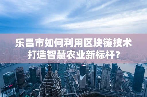 乐昌市如何利用区块链技术打造智慧农业新标杆？